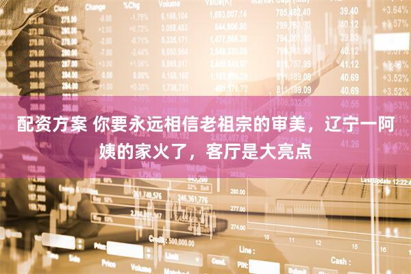 配资方案 你要永远相信老祖宗的审美，辽宁一阿姨的家火了，客厅是大亮点