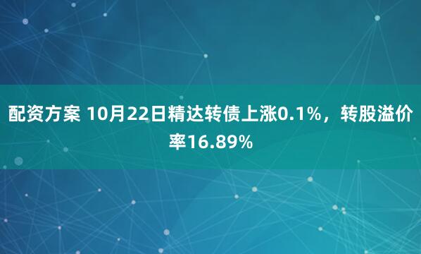 配资方案 10月22日精达转债上涨0.1%，转股溢价率16.89%