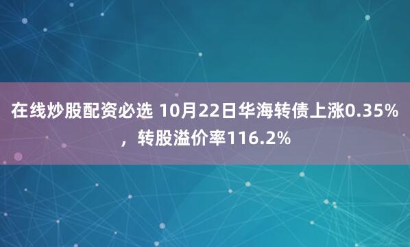 在线炒股配资必选 10月22日华海转债上涨0.35%，转股溢价率116.2%