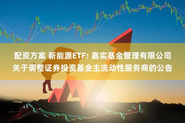 配资方案 新能源ETF: 嘉实基金管理有限公司关于调整证券投资基金主流动性服务商的公告
