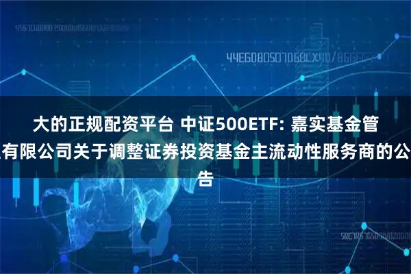 大的正规配资平台 中证500ETF: 嘉实基金管理有限公司关于调整证券投资基金主流动性服务商的公告