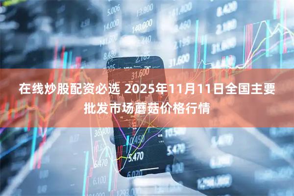 在线炒股配资必选 2025年11月11日全国主要批发市场蘑菇价格行情