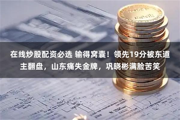 在线炒股配资必选 输得窝囊！领先19分被东道主翻盘，山东痛失金牌，巩晓彬满脸苦笑