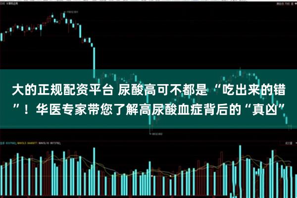 大的正规配资平台 尿酸高可不都是 “吃出来的错”！华医专家带您了解高尿酸血症背后的“真凶”