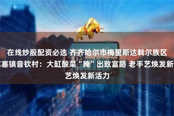 在线炒股配资必选 齐齐哈尔市梅里斯达斡尔族区雅尔塞镇音钦村：大缸酸菜“腌”出致富路 老手艺焕发新活力