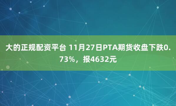 大的正规配资平台 11月27日PTA期货收盘下跌0.73%，报4632元
