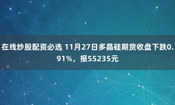 在线炒股配资必选 11月27日多晶硅期货收盘下跌0.91%，报55235元