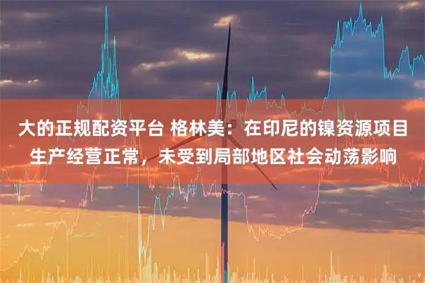 大的正规配资平台 格林美：在印尼的镍资源项目生产经营正常，未受到局部地区社会动荡影响
