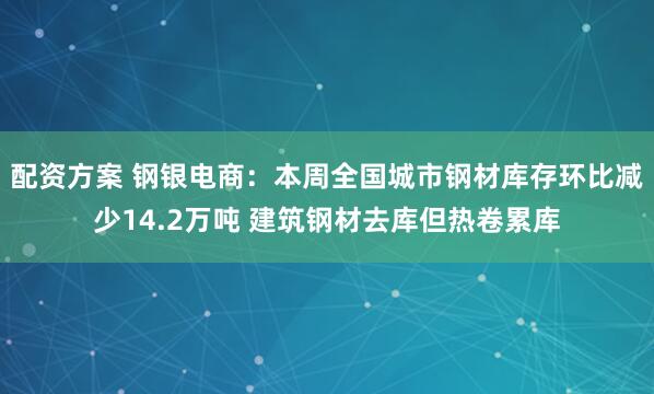 配资方案 钢银电商：本周全国城市钢材库存环比减少14.2万吨 建筑钢材去库但热卷累库